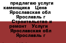 предлагаю услуги каменщика › Цена ­ 600 - Ярославская обл., Ярославль г. Строительство и ремонт » Услуги   . Ярославская обл.,Ярославль г.